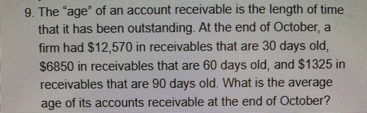 9. The "age" of an account receivable is the length of time
that it has been outstanding. At the end of October, a
firm had $12,570 in receivables that are 30 days old,
$6850 in receivables that are 60 days old, and $1325 in
receivables that are 90 days old. What is the average
age of its accounts receivable at the end of October?