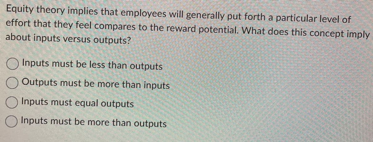 Equity theory implies that employees will generally put forth a particular level of
effort that they feel compares to the reward potential. What does this concept imply
about inputs versus outputs?
Inputs must be less than outputs
Outputs must be more than inputs
Inputs must equal outputs
O Inputs must be more than outputs