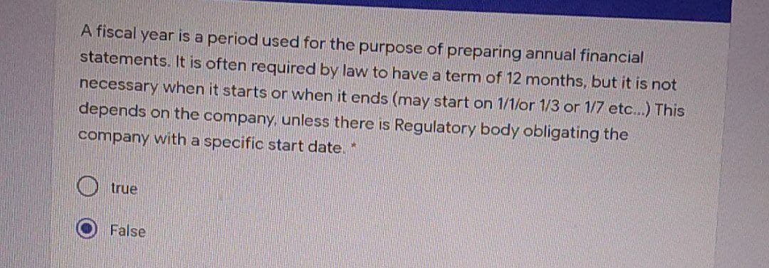 A fiscal year is a period used for the purpose of preparing annual financial
statements. It is often required by law to have a term of 12 months, but it is not
necessary when it starts or when it ends (may start on 1/1/or 1/3 or 1/7 etc...) This
depends on the company, unless there is Regulatory body obligating the
company with a specific start date
true
False
