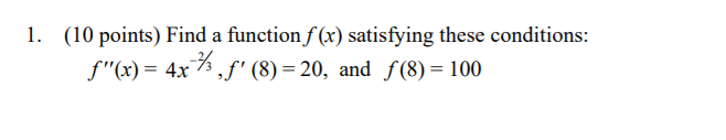 1. (10 points) Find a function f (x) satisfying these conditions:
f"(x)= 4x%,f' (8) = 20, and f (8) = 100
