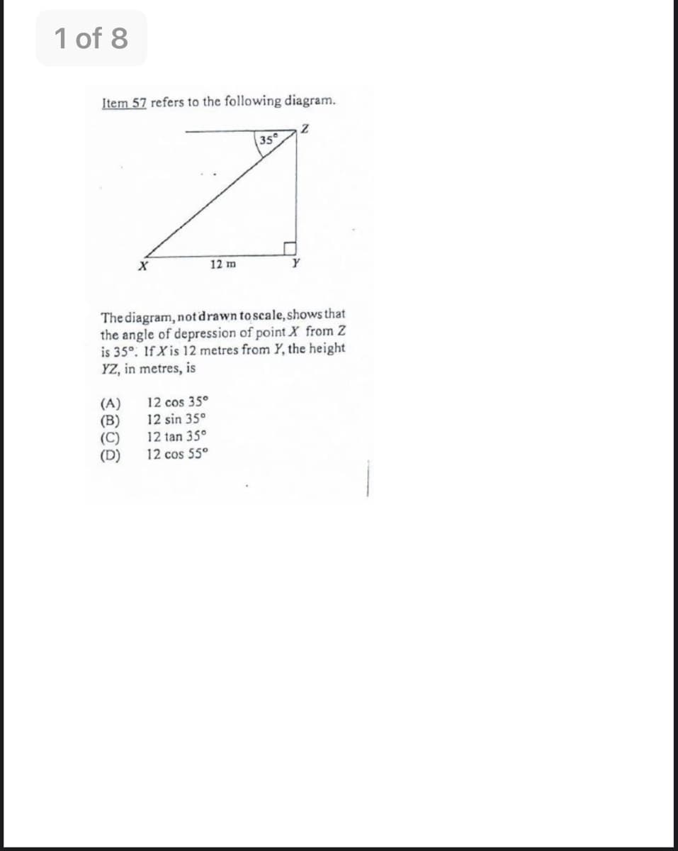 1 of 8
Item 57 refers to the following diagram.
35
12 m
The diagram, not drawn to scale, shows that
the angle of depression of point X from Z
is 35°. If X is 12 metres from Y, the height
YZ, in metres, is
12 cos 35°
(A)
(B)
(C)
(D)
12 sin 35°
12 tan 35°
12 cos 55°
