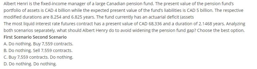 Albert Henri is the fixed-income manager of a large Canadian pension fund. The present value of the pension fund's
portfolio of assets is CAD 4 billion while the expected present value of the fund's liabilities is CAD 5 billion. The respective
modified durations are 8.254 and 6.825 years. The fund currently has an actuarial deficit (assets
The most liquid interest rate futures contract has a present value of CAD 68,336 and a duration of 2.1468 years. Analyzing
both scenarios separately, what should Albert Henry do to avoid widening the pension fund gap? Choose the best option.
First Scenario Second Scenario
A. Do nothing. Buy 7,559 contracts.
B. Do nothing. Sell 7,559 contracts.
C. Buy 7,559 contracts. Do nothing.
D. Do nothing. Do nothing.
