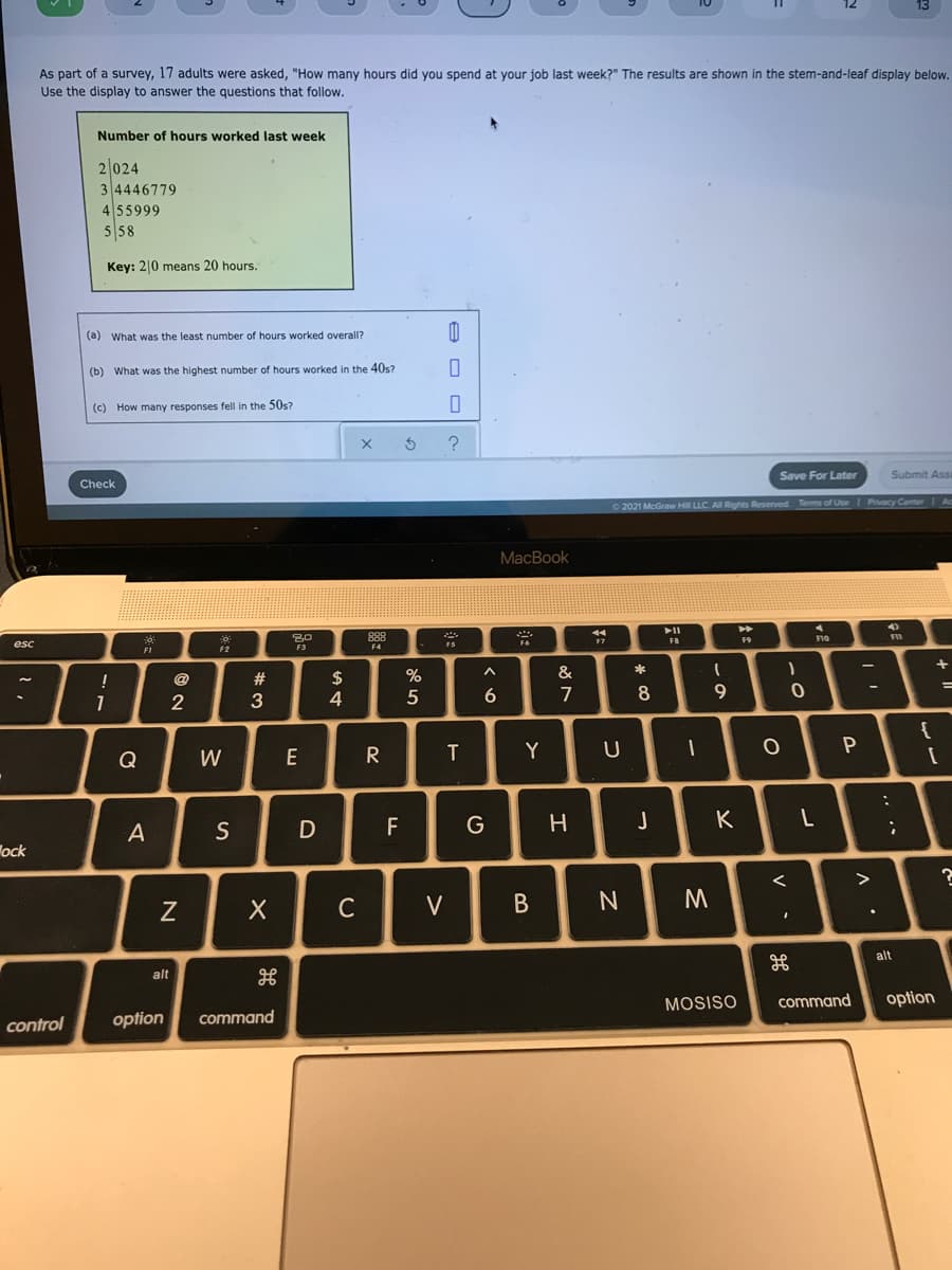 As part of a survey, 17 adults were asked, "How many hours did you spend at your job last week?" The results are shown in the stem-and-leaf display below.
Use the display to answer the questions that follow.
Number of hours worked last week
2|024
3 4446779
455999
5 58
Key: 2|0 means 20 hours.
(a) What was the least number of hours worked overall?
(b) What was the highest number of hours worked in the 40s?
(c) How many responses fell in the 50s?
Save For Later
Submit Assa
Check
2021 McGraw HI LLC. AI Rights Reserved
Privacy Center
MacBook
888
F10
FB
F9
esc
F2
F4
F3
@
#
2$
&
2
3
4
6.
7
8
9
Q
W
E
R
Y
A
S
D
F
G
J
K
ock
C
V
В
alt
alt
MOSISO
command
option
option
command
control
.. ..
P.
L.
V
* CO
