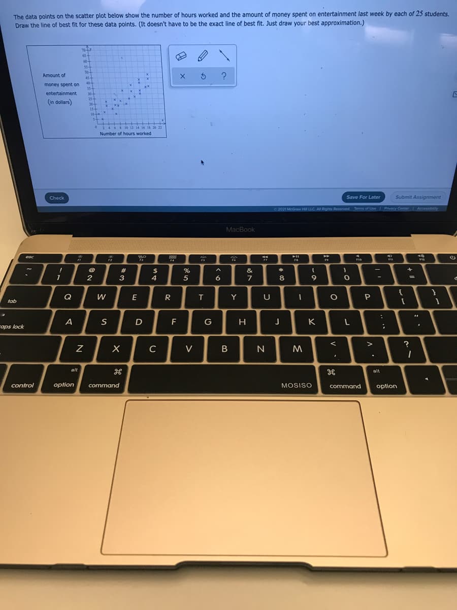 The data points on the scatter plot below show the number of hours worked and the amount of money spent on entertainment last week by each of 25 students.
Draw the line of best fit for these data points. (It doesn't have to be the exact line of best fit. Just draw your best approximation.)
70-
65+
60-
50-
Amount of
45-
404
35-
30+
254
20
154
10x
money spent on
xx
entertainment
Xx
(In dollars)
5-
0 24 6 8 10 12 14 16 18 20 22
Number of hours worked
Check
Save For Later
Submit Assignment
C2021 McGraw H LLC. A Righes Reserved Terms of Use Privacy Center
Accessibility
MacBook
esc
888
no
+4
F2
F4
F7
#
$
4
%
&
2
3
5
6.
7
8
9
{
Q
E
R
Y
U
P
tab
D
F
H
K
raps lock
?
C
V
M
alt
alt
control
option
command
MOSISO
command
option
