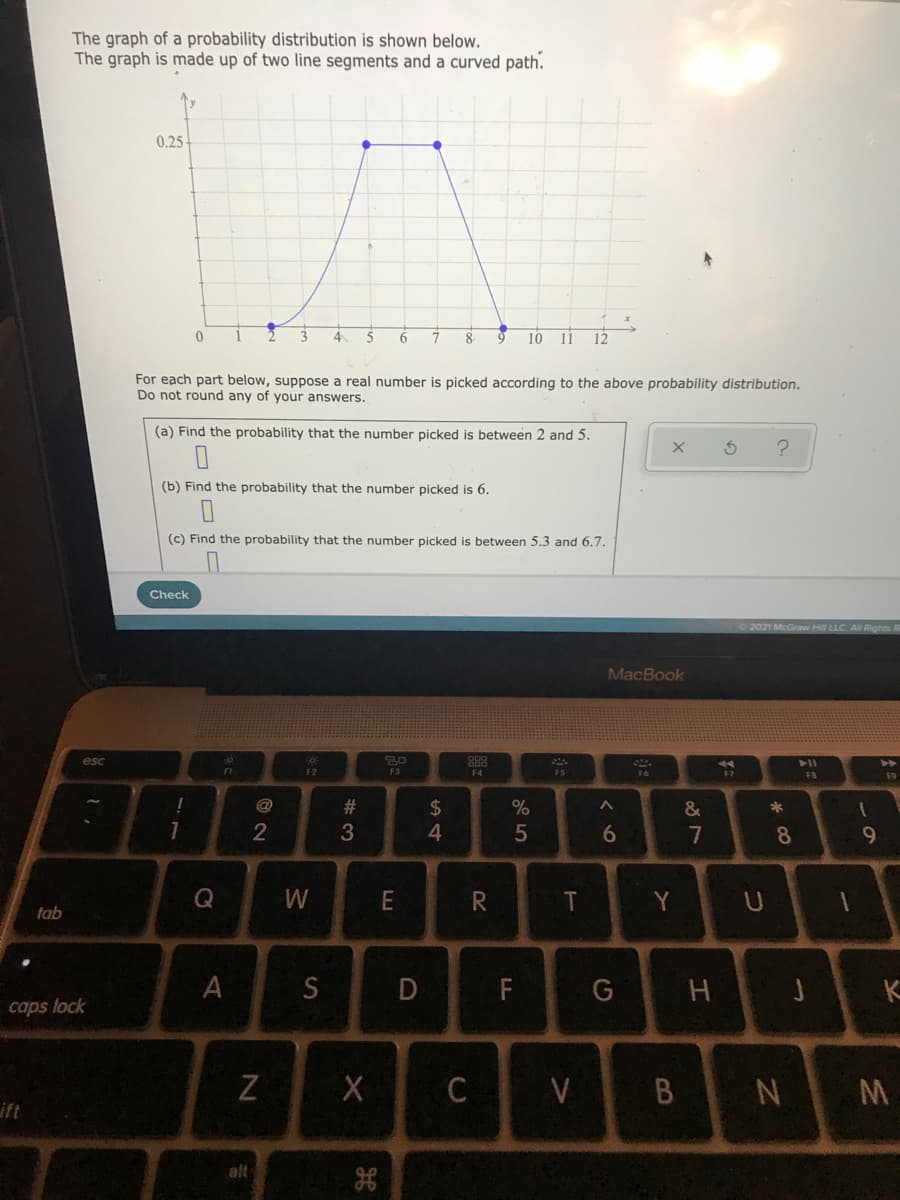 The graph of a probability distribution is shown below.
The graph is made up of two line segments and a curved path.
0.25
3
4.
6
8
10 11
12
For each part below, suppose a real number is picked according to the above probability distribution.
Do not round any of your answers.
(a) Find the probability that the number picked is between 2 and 5.
(b) Find the probability that the number picked is 6.
(c) Find the probability that the number picked is between 5.3 and 6.7.
Check
2021 McGraw
All Rights R
MacBook
esc
888
>>
F1
F2
F3
F3
F9
!
@
23
24
4.
&
*
2
6.
7
8
Y
tab
A
S
D
F
G
K
caps lock
Z
C
V
B NM
ift
alt
