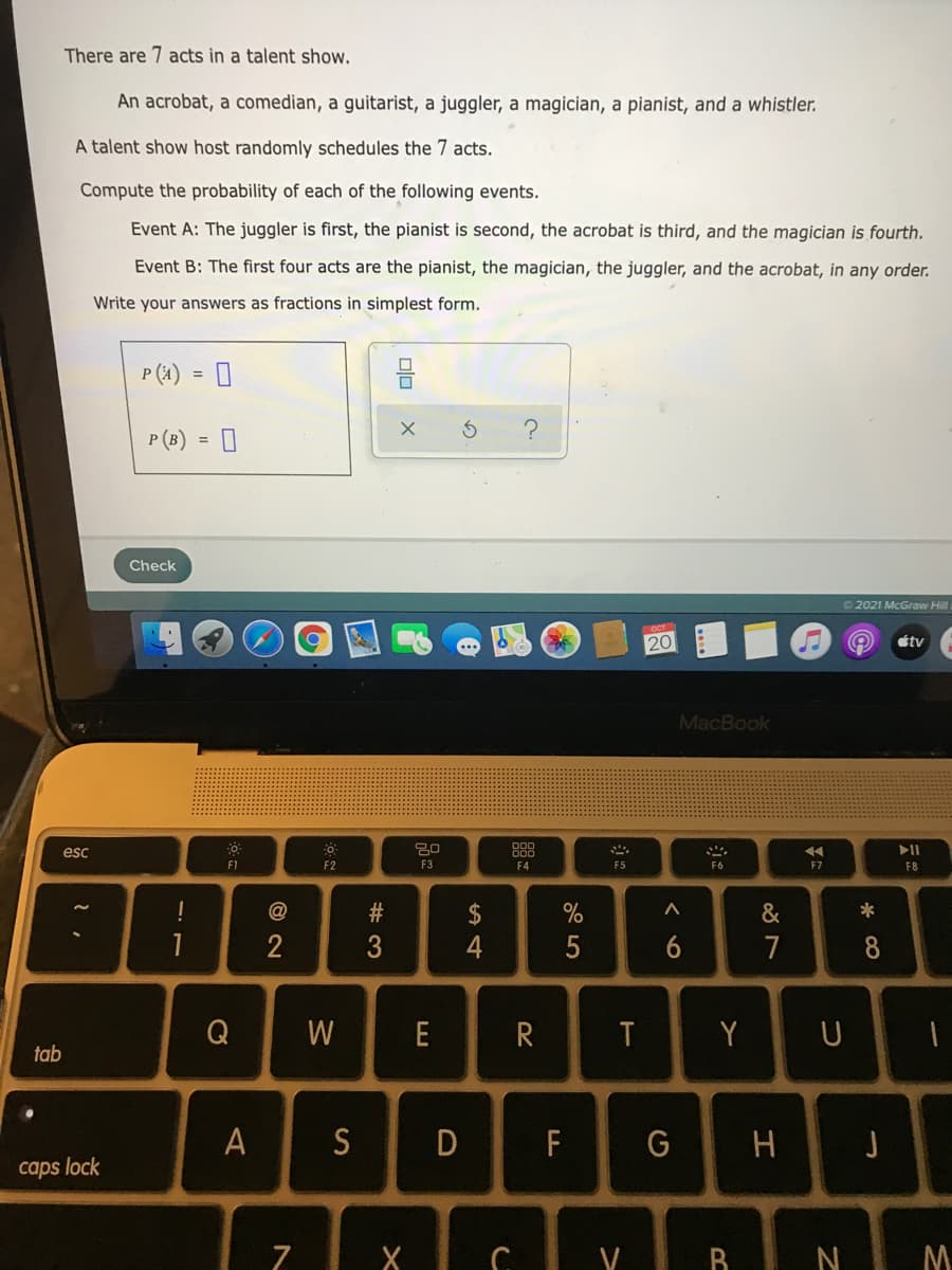 There are 7 acts in a talent show.
An acrobat, a comedian, a guitarist, a juggler, a magician, a pianist, and a whistler.
A talent show host randomly schedules the 7 acts.
Compute the probability of each of the following events.
Event A: The juggler is first, the pianist is second, the acrobat is third, and the magician is fourth.
Event B: The first four acts are the pianist, the magician, the juggler, and the acrobat, in any order.
Write your answers as fractions in simplest form.
P (4) = 0
P (B) = 0
Check
2021 McGraw Hilli
20
étv
MacBook
esc
F1
F2
F3
F4
F5
F6
F7
F8
@
$
4
&
1
3
5
7
Q
W
E
R
T
Y
tab
A
S
F
caps lock
N M
* CO
olo
