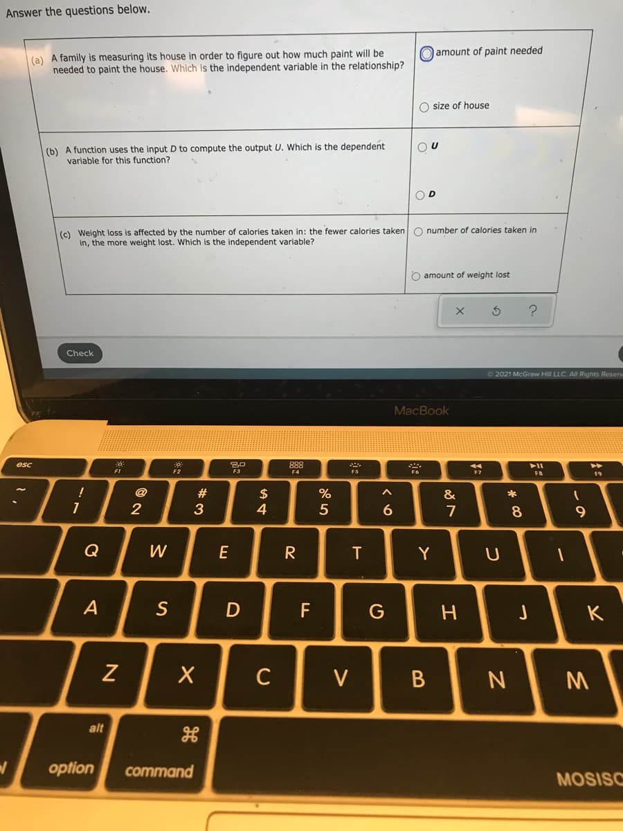 Answer the questions below.
O amount of paint needed
(a) A family is measuring its house in order to figure out how much paint will be
needed to paint the house. Which is the independent variable in the relationship?
O size of house
(b) A function uses the input D to compute the output U. Which is the dependent
variable for this function?
O D
(c) Weight loss is affected by the number of calories taken in: the fewer calories taken O number of calories taken in
in, the more weight lost. Which is the independent variable?
O amount of weight lost
Check
O 2021 McGraw Hill LLC. All RIights Resen
MacBook
esc
80
F2
F6
FI
E3
F4
F7
F8
F9
@
#
$
4
&
*
5
6.
7
Q
W
E
R
Y
A
S
F
J
K
C
V
alt
/-
option
command
MOSISO
つ
エ
