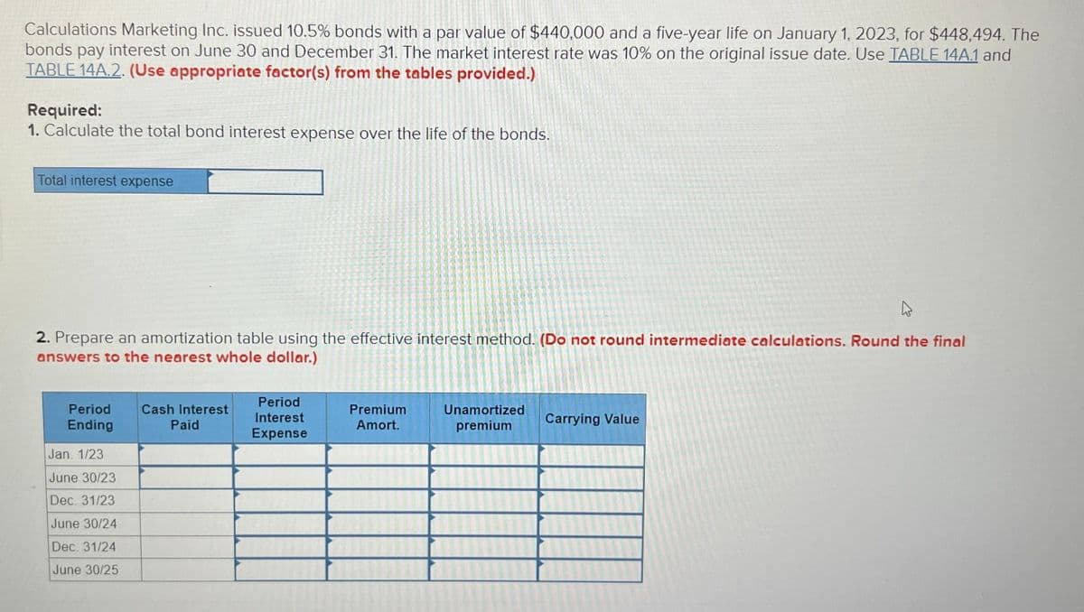 Calculations Marketing Inc. issued 10.5% bonds with a par value of $440,000 and a five-year life on January 1, 2023, for $448,494. The
bonds pay interest on June 30 and December 31. The market interest rate was 10% on the original issue date. Use TABLE 14A.1 and
TABLE 14A.2. (Use appropriate factor(s) from the tables provided.)
Required:
1. Calculate the total bond interest expense over the life of the bonds.
Total interest expense
2. Prepare an amortization table using the effective interest method. (Do not round intermediate calculations. Round the final
answers to the nearest whole dollar.)
Period
Ending
Cash Interest
Paid
Period
Interest
Expense
Premium
Amort.
Unamortized
premium
Carrying Value
Jan. 1/23
June 30/23
Dec. 31/23
June 30/24
Dec. 31/24
June 30/25