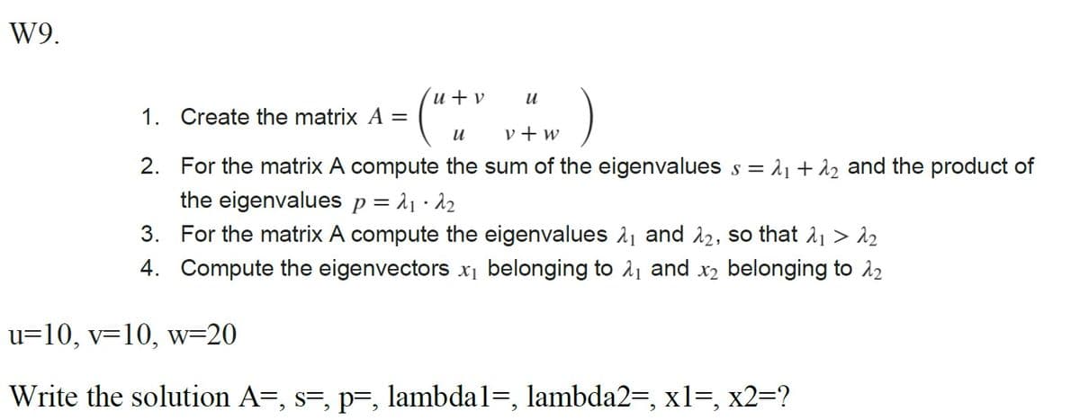 W9.
1. Create the matrix A =
(" +
u+v
u
u
v+w
2. For the matrix A compute the sum of the eigenvalues s = λ₁ +12 and the product of
the eigenvalues p = λ₁·λ2
3. For the matrix A compute the eigenvalues 1₁ and 12, so that λ1 > λ2
4. Compute the eigenvectors x₁ belonging to λ₁ and x2 belonging to 12
u=10, v=10, w=20
Write the solution A=, s=, p=, lambda1=, lambda2=, x1=, x2=?