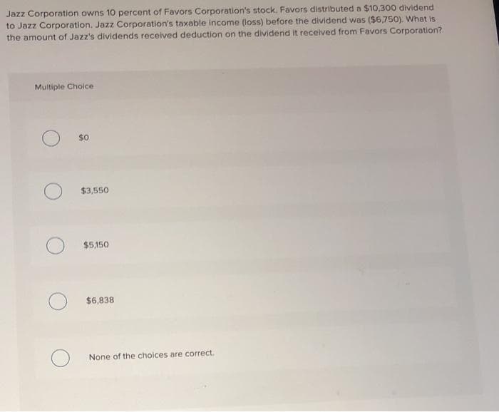 Jazz Corporation owns 10 percent of Favors Corporation's stock. Favors distributed a $10,300 dividend
to Jazz Corporation. Jazz Corporation's taxable income (loss) before the dividend was ($6,750). What is
the amount of Jazz's dividends received deduction on the dividend it received from Favors Corporation?
Multiple Choice
$0
$3,550
$5,150
$6,838
None of the choices are correct.
