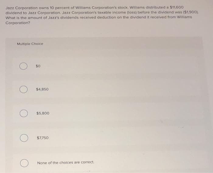 Jazz Corporation owns 10 percent of Williams Corporation's stock. williams distributed a $11,600
dividend to Jazz Corporation. Jazz Corporation's taxable income (loss) before the dividend was ($1.90O).
What is the amount of Jazz's dividends received deduction on the dividend it received from Williams
Corporation?
Multiple Choice
$0
$4,850
$5,800
$7,750
None of the choices are correct.
