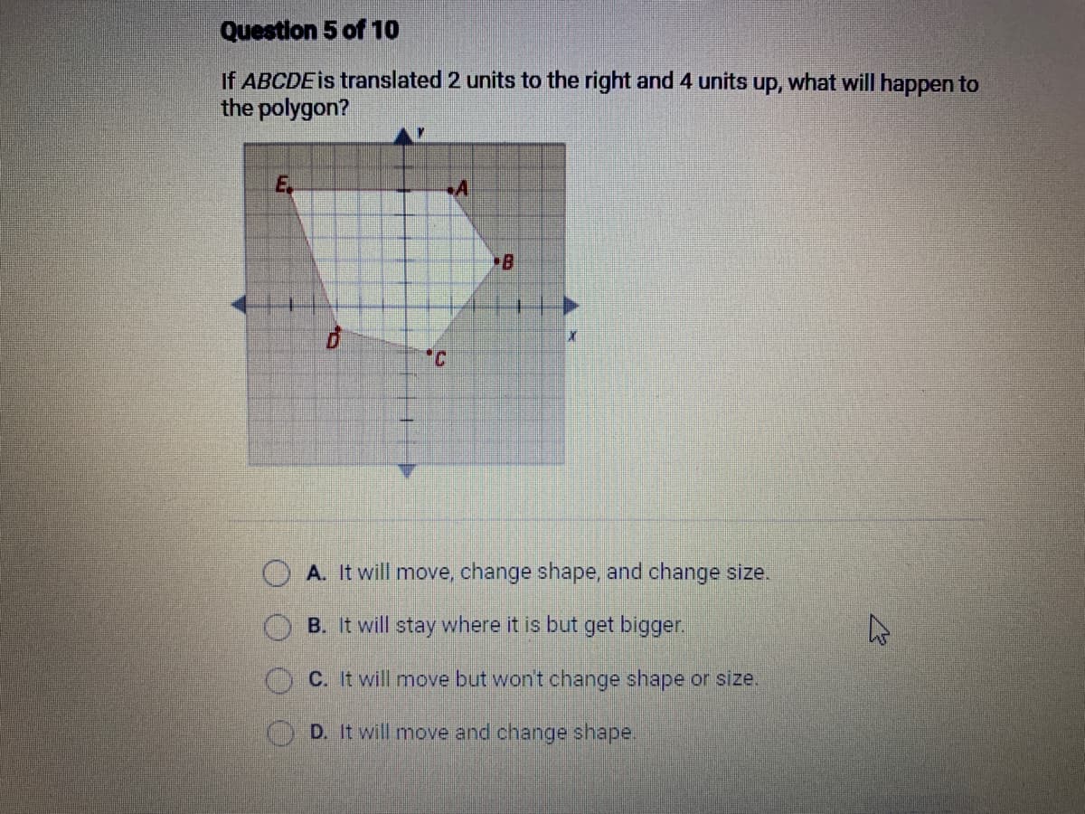 Question 5 of 10
If ABCDE is translated 2 units to the right and 4 units up, what will happen to
the polygon?
E
C
A
A. It will move, change shape, and change size.
B. It will stay where it is but get bigger.
C. It will move but won't change shape or size.
D. It will move and change shape.
E