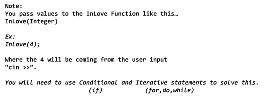 Note:
You pass values to the InLove Function like this.
InLove (Integer)
Ex:
InLove (4);
Where the 4 will be coming from the user input
"cin >>".
You will need to use Conditional and Iterative statements to solve this.
(if)
(for, do, while)
