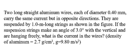 Two long straight aluminum wires, each of diameter 0.40 mm,
carry the same current but in opposite directions. They are
suspended by 1.0-m-long strings as shown in the figure. If the
suspension strings make an angle of 3.0° with the vertical and
are hanging freely, what is the current in the wires? (density
of aluminum = 2.7 g/cm³, g=9.80 m/s²)
%3D
