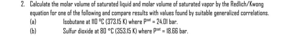 2. Calculate the molar volume of saturated liquid and molar volume of saturated vapor by the Redlich/Kwong
equation for one of the following and compare results with values faund by suitable generalized correlations.
(a)
Isobutane at I10 °C (373.15 K) where Psat = 24.01 bar.
(b)
Sulfur dioxide at 80 °C (353.15 K) where Psat = 18.66 bar.
%3D
