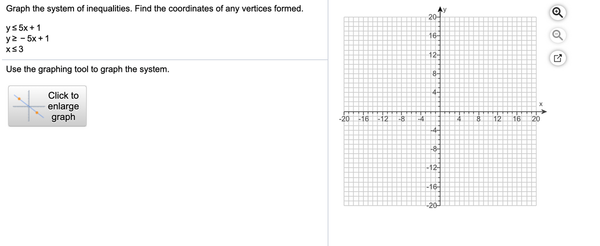 Graph the system of inequalities. Find the coordinates of any vertices formed.
Ay
20-
y< 5x+ 1
y> - 5x + 1
16-
X33
12-
Use the graphing tool to graph the system.
8-
4-
Click to
enlarge
graph
-20
16
-12
-8
-4
4
12
16
20
-4-
-8-
-12-
-16-
-20-
Foo
