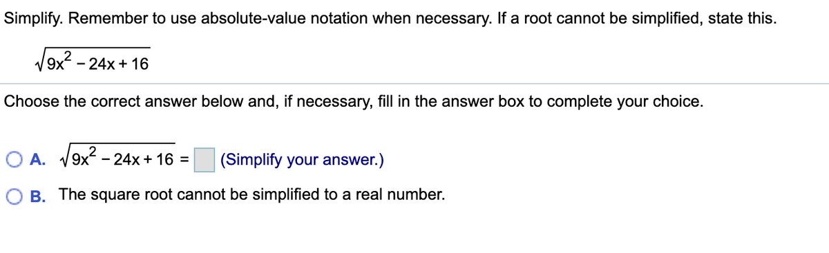 Simplify. Remember to use absolute-value notation when necessary. If a root cannot be simplified, state this.
9x
- 24x + 16
Choose the correct answer below and, if necessary, fill in the answer box to complete your choice.
O A. V9x - 24x + 16 =
(Simplify your answer.)
O B. The square root cannot be simplified to a real number.
