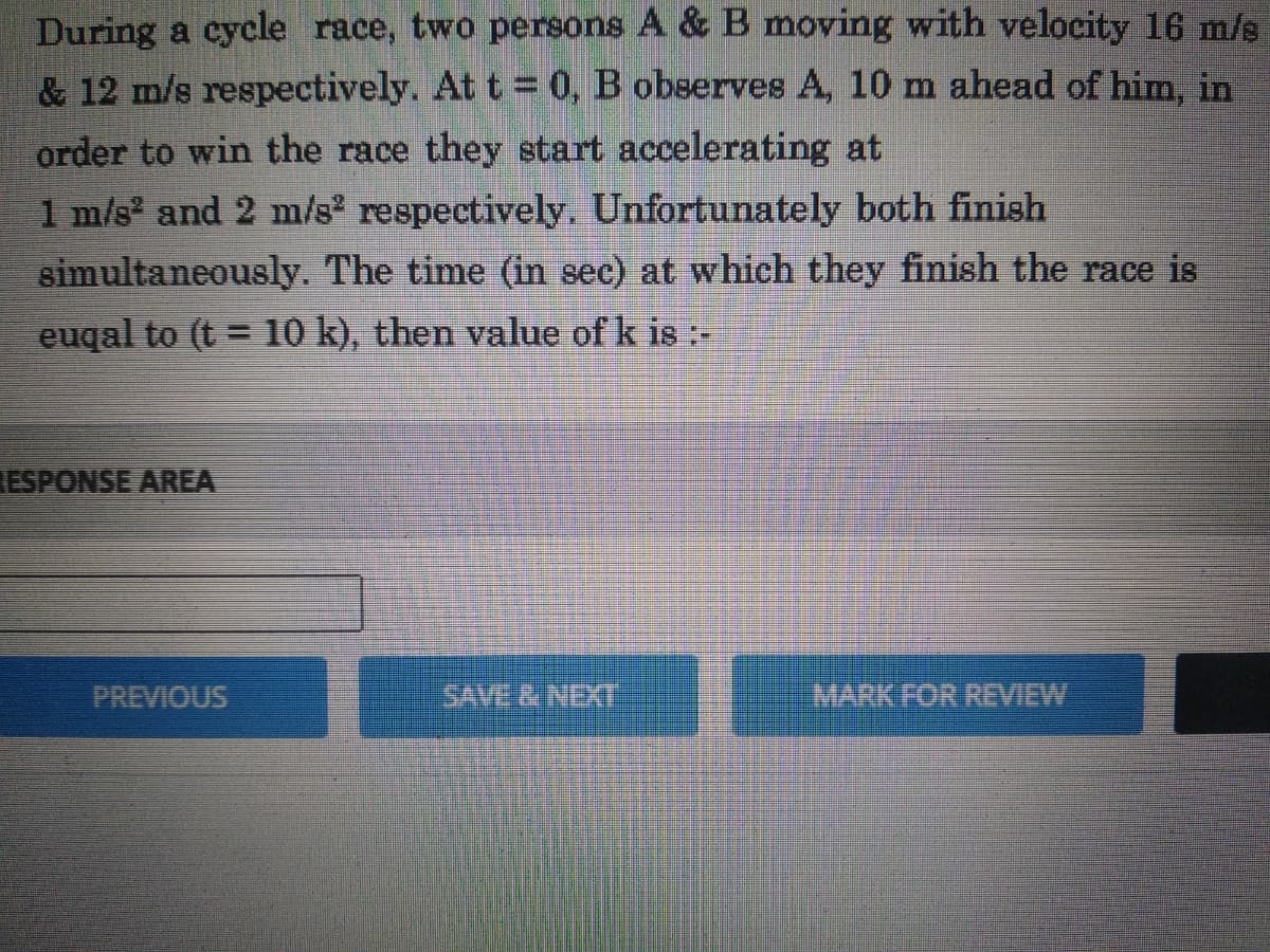 During a cycle race, two persons A & B moving with velocity 16 m/s
& 12 m/s respectively. At t = 0, B observes A, 10 m ahead of him, in
order to win the race they start accelerating at
1 m/s and 2 m/s respectively. Unfortunately both finish
simultaneously. The time (in sec) at which they finish the race is
euqal to (t = 10 k), then value of k is :-
%3D
ESPONSE AREA
PREVIOUS
SAVE& NEXI
MARK FOR REVIEW
