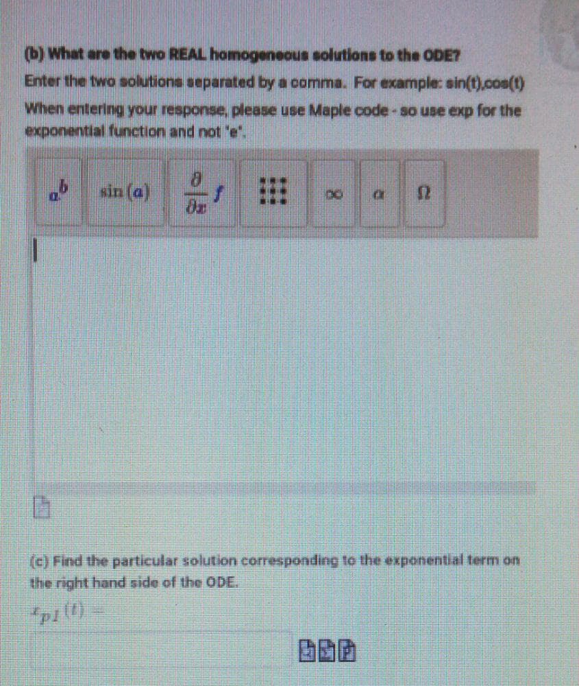 (b) What are the two REAL homogeneous solutions to the ODE?
Enter the two solutions separated by a comma. For example: sin(t),cos(t)
When entering your response, please use Maple code-so use exp for the
exponential function and not 'e".
sin (a)
() Find the particular solution corresponding to the exponential term on
the right hand side of the ODE.
8.
