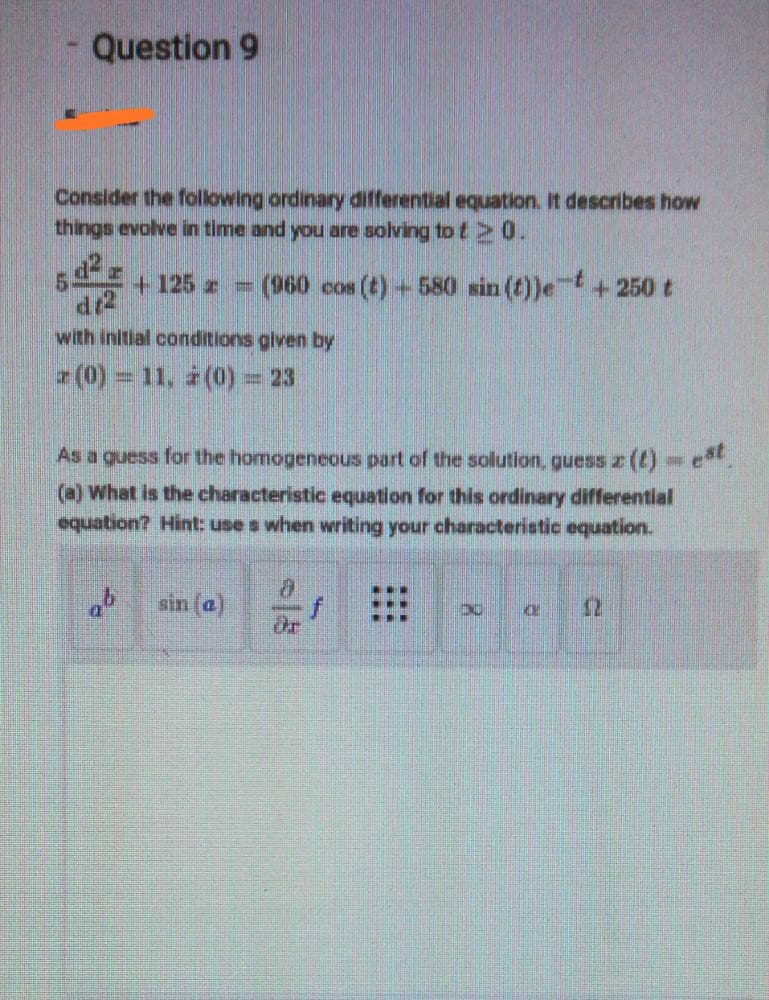 Question 9
Consider the following ordinary differential equation. It describes how
things evolve in time and you are solving to t 0.
(960 cos (t) 580 sin(t))et+250t
+125 z =
dr2
with initial conditions glven by
(0) = 11, (0) = 23
As a guess for the homogenecous part of the solution, guess z ()-e.
)What is the characteristic equation for this ordinary differential
equation? Hint: use s when writing your characteristic equation.
sin (a)
dr
