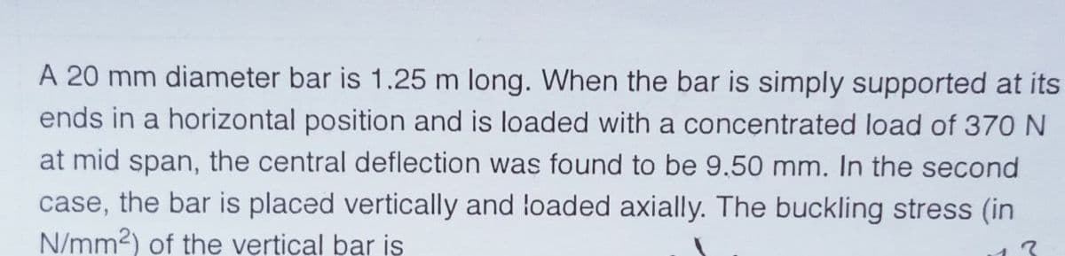 A 20 mm diameter bar is 1.25 m long. When the bar is simply supported at its
ends in a horizontal position and is loaded with a concentrated load of 370 N
at mid span, the central deflection was found to be 9.50 mm. In the second
case, the bar is placed vertically and loaded axially. The buckling stress (in
N/mm2) of the vertical bar iş
13
