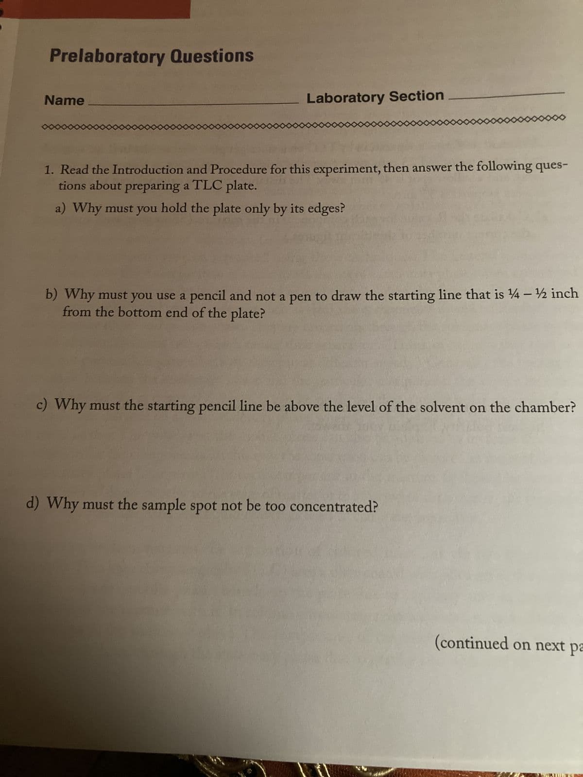 Prelaboratory Questions
Name
Laboratory Section
1. Read the Introduction and Procedure for this experiment, then answer the following ques-
tions about preparing a TLC plate.
a) Why must you hold the plate only by its edges?
b) Why must you use a pencil and not a pen to draw the starting line that is 14 – ½ inch
from the bottom end of the plate?
c) Why must the starting pencil line be above the level of the solvent on the chamber?
d) Why must the sample spot not be too concentrated?
(continued on next pa