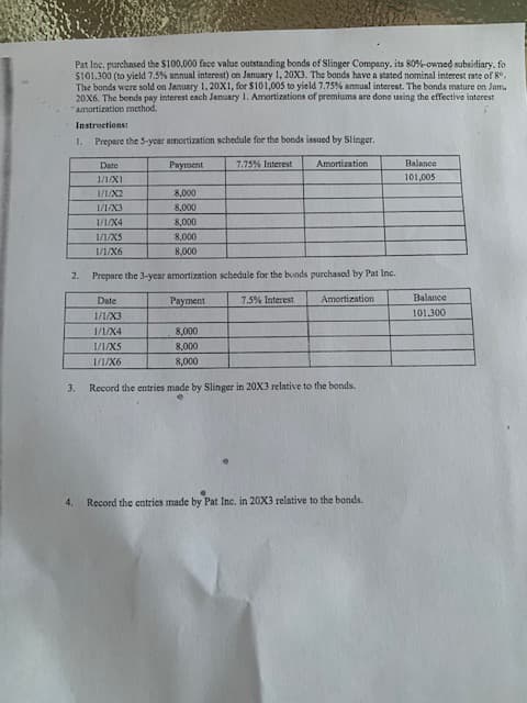 Pat Inc. purchased the $100.000 face value outstanding bonds of Slinger Company, its 80%-owned subsidiary, fo
$101.300 (to yield 7.5% annual interest) on January 1, 20X3. The bonds have a stated nominal interest rate of 8°.
The bonds were sold on January 1, 20X1, for $101,005 to yield 7.75% annual interest. The bonds mature on Janu
20X6. The bonds pay interest each January 1. Amortizations of premiums are done using the effective interest
"amortization method.
Instructions:
1. Prepare the 5-year amortization schedule for the bonds issued by Slinger.
7.75% Interest
2.
3.
4.
Date
1/1/X1
1/1/X2
1/1/X3
1/1/X4
1/1/X5
1/1/X6
Payment
8,000
8,000
8,000
8,000
8,000
Prepare the 3-year amortization schedule for the bonds purchased by Pat Inc.
Date
Payment
7.5% Interest
1/1/X3
1/1/X4
Amortization
1/1/X5
1/1/X6
Amortization
8,000
8,000
8,000
Record the entries made by Slinger in 20X3 relative to the bonds.
Record the entries made by Pat Inc. in 20X3 relative to the bonds.
Balance
101,005
Balance
101.300