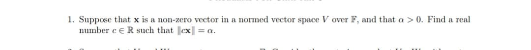 1. Suppose that x is a non-zero vector in a normed vector space V over F, and that a > 0. Find a real
number c E R such that ||cx|| = a.
