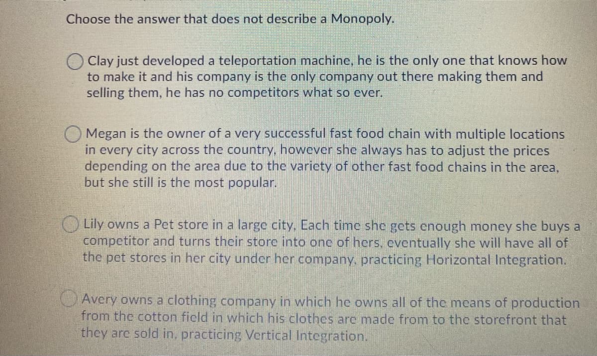 Choose the answer that does not describe a Monopoly.
Clay just developed a teleportation machine, he is the only one that knows how
to make it and his company is the only company out there making them and
selling them, he has no competitors what so ever.
Megan is the owner of a very successful fast food chain with multiple locations
in every city across the country, however she always has to adjust the prices
depending on the area due to the varicty of other fast food chains in the area,
but she still is the most popular.
O Lily owns a Pet store in a large city, Cach timc she gets enough money she buys a
competitor and turns their store into one of hers, eventually she will have all of
the pet stores in her city under her company, practicing Hlorizontal Integration.
Avery owns a clothing company in which he owns all of the means of production
from the cotton field in which his clothes are made from to the storefront that
they are sold in, practicing Vertical Integration.
