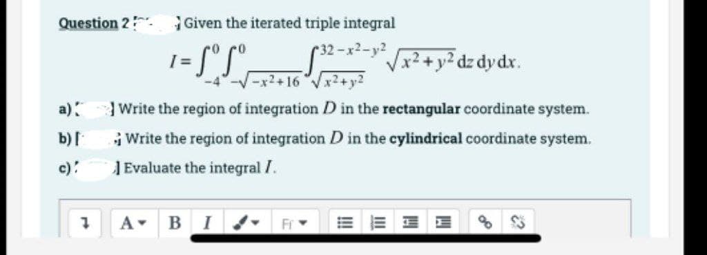 Question 2 Given the iterated triple integral
32-x2-y2
1= [°S°.
Vx²+y²dz dydx.
-x2+16"Vx2+y2
a) Write the region of integration D in the rectangular coordinate system.
b)I
Write the region of integration D in the cylindrical coordinate system.
c):
J Evaluate the integral I.
A BI d-
E E E E
