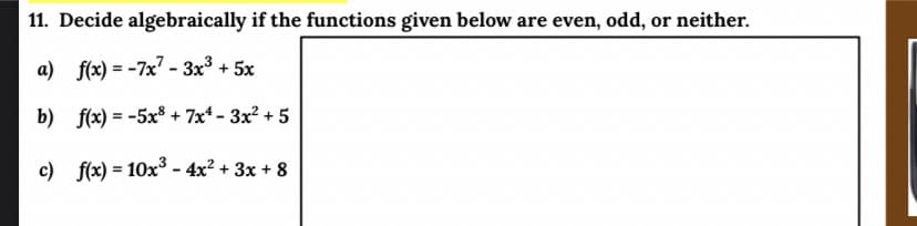 11. Decide algebraically if the functions given below are even, odd, or neither.
a) f(x) = -7x - 3x3 + 5x
b) f(x) = -5x³ + 7x* – 3x² + 5
c) f(x) = 10x3 - 4x² + 3x + 8
