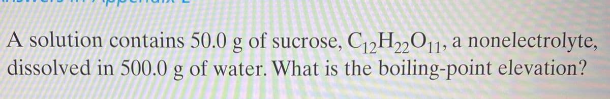 A solution contains 50.0 g of sucrose, C,,H2011; a nonelectrolyte,
dissolved in 500.0 g of water. What is the boiling-point elevation?
