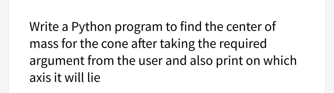 Write a Python program to find the center of
mass for the cone after taking the required
argument from the user and also print on which
axis it will lie
