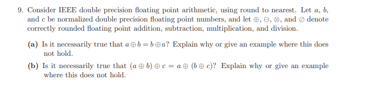 9. Consider IEEE double precision floating point arithmetic, using round to nearest. Let a, b,
and e be normalized double precision floating point numbers, and let , e, ®, and Ø denote
correctly rounded floating point addition, subtraction, multiplication, and division.
(a) Is it necessarily true that aeb = bea? Explain why or give an example where this does
not hold.
(b) Is it necessarily true that (a e b) e c = a& (b€ c)? Explain why or give an example
where this does not hold.
