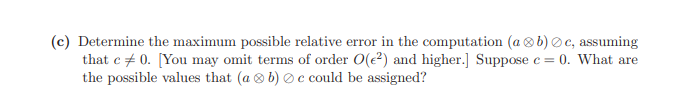 (c) Determine the maximum possible relative error in the computation (a ®b) Oc, assuming
that c + 0. [You may omit terms of order O(e?) and higher.] Suppose e = 0. What are
the possible values that (a 8 b) O c could be assigned?
