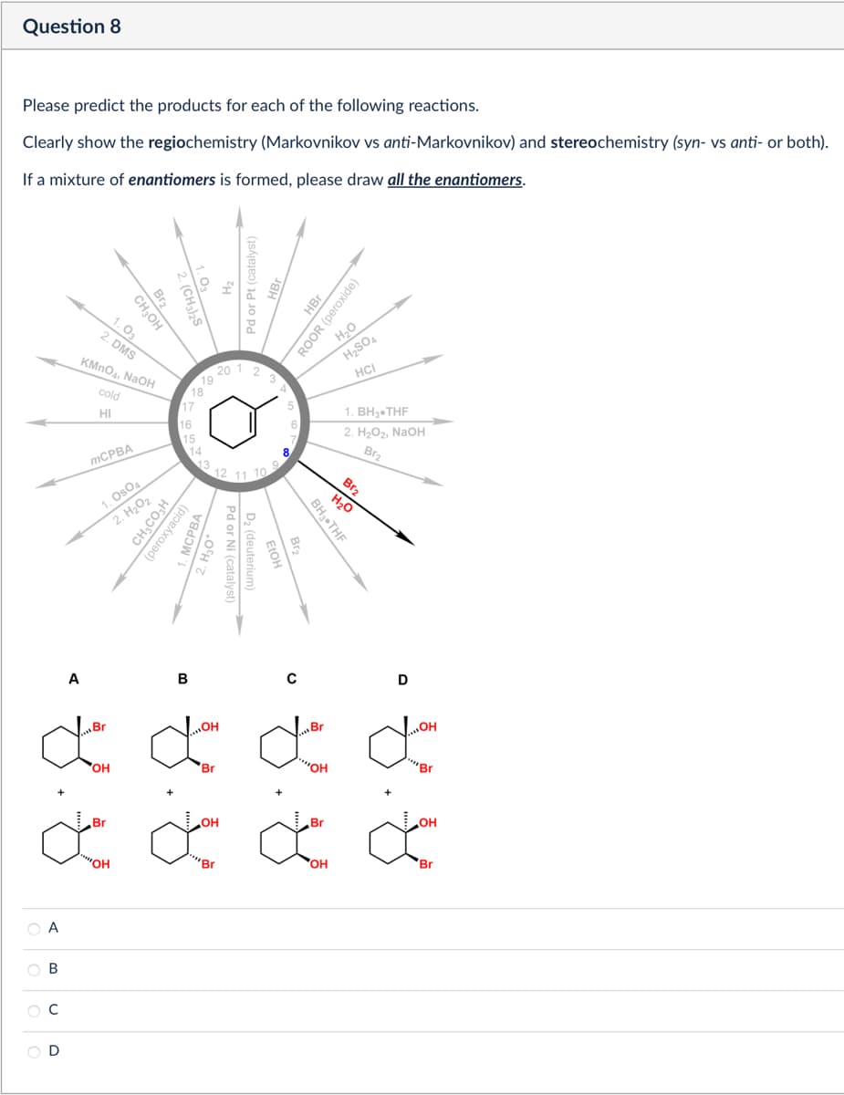 Question 8
Please predict the products for each of the following reactions.
Clearly show the regiochemistry (Markovnikov vs anti-Markovnikov) and stereochemistry (syn- vs anti- or both).
If a mixture of enantiomers is formed, please draw all the enantiomers.
(CH3)2S
Br2
CH₂OH
1.03
2. DMS
KMnO4, NaOH
cold
HI
Pd or Pt (catalyst)
HBr
ROOR (peroxide)
H₂O
20
1
3
18
4
17
16
H₂SO4
HCI
1. BH3.THF
2. H₂O2, NaOH
Br2
Br2
H₂O
BH3⚫THF
MCPBA
1. OsO4
2. H₂O2
CH3CO₂H
(peroxyacid)
MCPBA
15
14
13
9
12
11
10
Pd or Ni (catalyst)
D₂ (deuterium)
OCH
0
D
B
ď ď
OH
Br
ОН
Br
OH
'Br
ď ď
'OH
Br
'Br
OH
ce ca
OH
Br
Α
ABCD