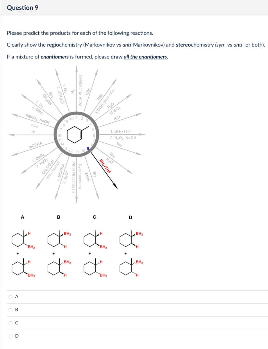 Question 9
Please predict the products for each of the following reactions.
Clearly show the regiochemistry (Markovnikov vs anti-Markovnikov) and stereochemistry (syn- vs anti- or both).
If a mixture of enantiomers is formed, please draw all the enantiomers.
Br2
CH₂OH
1.03
2. DMS
KMnO4, NaOH
cold
HI
MCPBA
1. OsO4
2. H₂O₂
CH3CO₂H
(peroxyacid)
20
18
17
16
15
14
13
Pd or Pt (catalyst)
1
4'
9
12 11 10
Pd or Ni (catalyst)
(deuterium)
O
HBr
ROOR (peroxide)
H₂O
H2SO4
HCI
1. BH3.THF
2. H₂O2, NaOH
Br2
H₂O
BH3⚫THF
Br2
A
B
0
D
H
BH2
H
BH2
***BH₂
BH2
ď ď ď ď
BH2
H
***BH₂
Α
ABCD