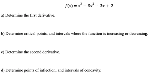 a) Determine the first derivative.
f(x)=x²5x² + 3x + 2
b) Determine critical points, and intervals where the function is increasing or decreasing.
c) Determine the second derivative.
d) Determine points of inflection, and intervals of concavity.