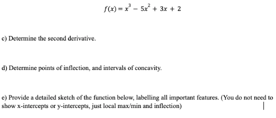 c) Determine the second derivative.
f(x)=x²5x² + 3x + 2
d) Determine points of inflection, and intervals of concavity.
e) Provide a detailed sketch of the function below, labelling all important features. (You do not need to
show x-intercepts or y-intercepts, just local max/min and inflection)
I