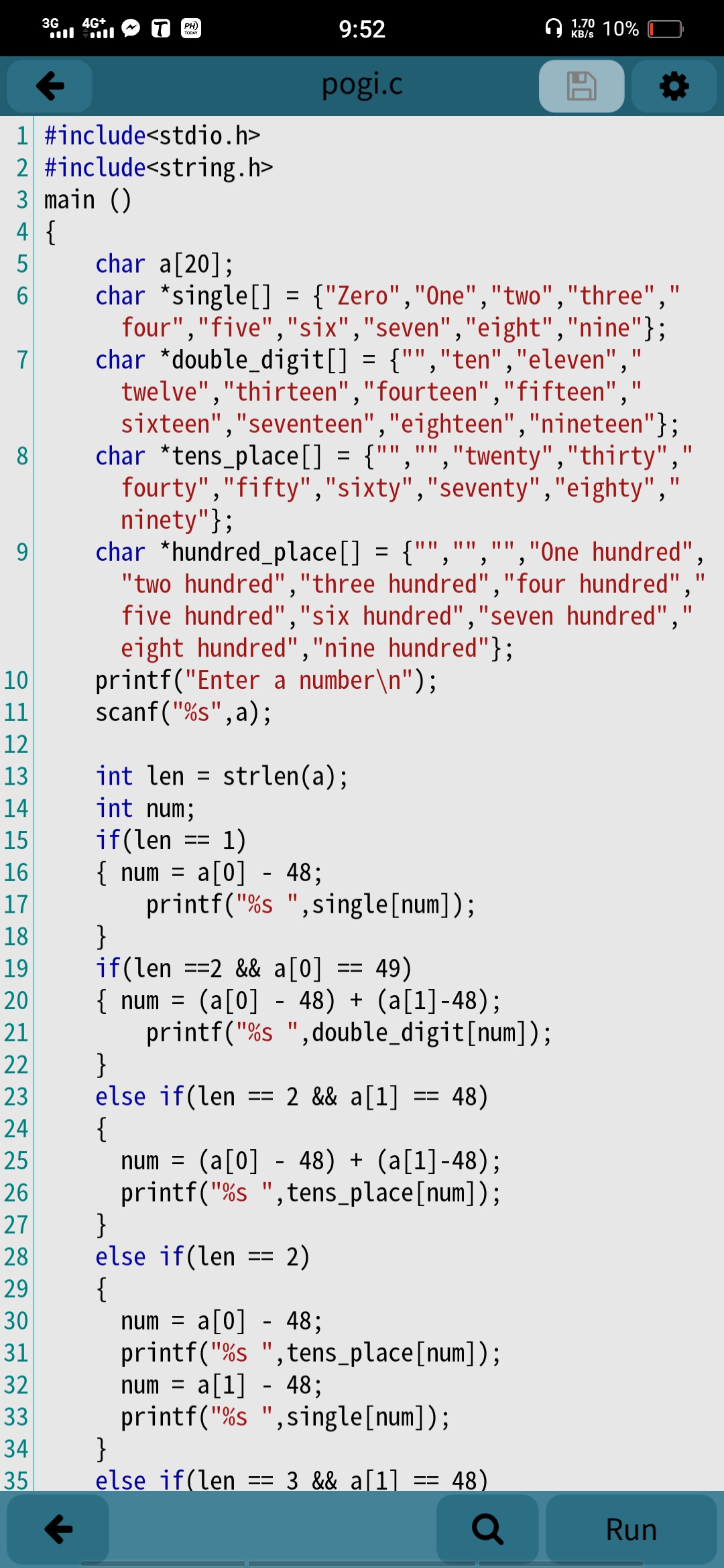 3G
4G+
1.70
9:52
PH)
KB/s 10%
pogi.c
1 #include<stdio.h>
2 #include<string.h>
3 main ()
4 {
char a[20];
char *single[] = {"Zero","One","two","three",
four","five","six","seven","eight","nine"};
char *double_digit[] = {"","ten","eleven","
twelve","thirteen","fourteen","fifteen","
sixteen","seventeen","eighteen","nineteen"};
char *tens_place[] = {"","","twenty","thirty","
fourty","fifty","sixty","seventy","eighty","
ninety"};
char *hundred_place[] = {"","","","One hundred",
"two hundred","three hundred","four hundred",'
five hundred","six hundred","seven hundred",'
eight hundred","nine hundred"};
printf("Enter a number\n");
scanf("%s",a);
5
7
8
9
10
11
12
13
int len = strlen(a);
%3D
14
int num;
if(len == 1)
{ num = a[0] - 48;
printf("%s ",single[num]);
}
if(len ==2 && a[0] == 49)
{ num = (a[0] - 48) + (a[1]-48);
printf("%s ",double_digit[num]);
}
else if(len == 2 && a[1]
{
15
16
%3D
17
70S
18
19
20
21
22
23
48)
24
25
num =
(a[0] - 48) + (a[1]-48);
printf("%s ",tens_place[num]);
}
else if(len
{
26
27
28
2)
29
a[0] - 48;
printf("%s ",tens_place[num]);
a[1] - 48;
printf("%s ",single[num]);
}
else if(len == 3 && a[1] ==
30
num =
31
32
num
33
34
35
48)
Q
Run
