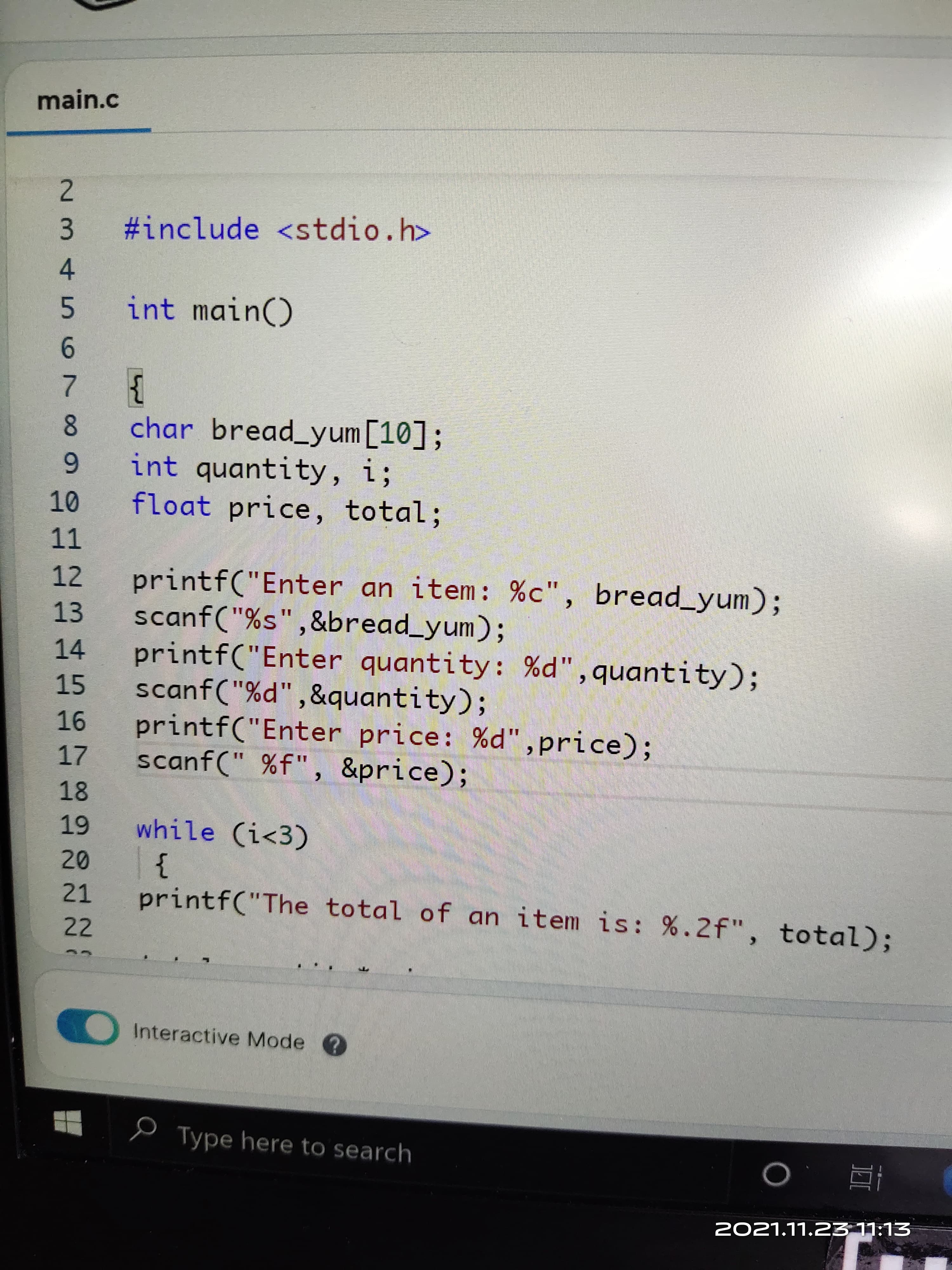 main.c
2.
#include <stdio.h>
int main()
9.
}
8.
char bread_yum [10];
6.
int quantity, i;
float price, total;
11
12
printf("Enter an item: %c", bread_yum);
13.
scanf("%s",&bread_yum);
printf("Enter quantity: %d",quantity);
14
15
scanf("%d",&quantity);
9-
printf("Enter price: %d",price);
scanf(" %f", &price);
18
while (i<3)
}
printf("The total of an item is: %.2f", total);
21
22
Interactive Mode ?
O Type here to search
EL·LL EZ'LL'LZO2
