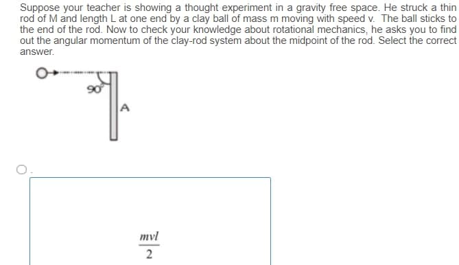 Suppose your teacher is showing a thought experiment in a gravity free space. He struck a thin
rod of M and length L at one end by a clay ball of mass m moving with speed v. The ball sticks to
the end of the rod. Now to check your knowledge about rotational mechanics, he asks you to find
out the angular momentum of the clay-rod system about the midpoint of the rod. Select the correct
answer.
90
A
mvl
2
