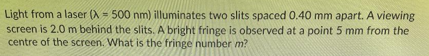 Light from a laser (X = 500 nm) illuminates two slits spaced 0.40 mm apart. A viewing
screen is 2.0 m behind the slits. A bright fringe is observed at a point 5 mm from the
centre of the screen. What is the fringe number m?
%3D
