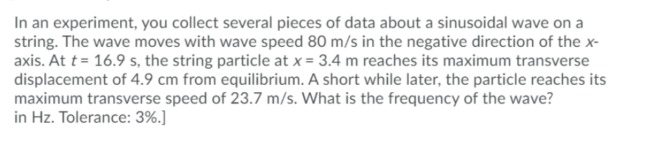In an experiment, you collect several pieces of data about a sinusoidal wave on a
string. The wave moves with wave speed 80 m/s in the negative direction of the x-
axis. At t= 16.9 s, the string particle at x = 3.4 m reaches its maximum transverse
displacement of 4.9 cm from equilibrium. A short while later, the particle reaches its
maximum transverse speed of 23.7 m/s. What is the frequency of the wave?
in Hz. Tolerance: 3%.]

