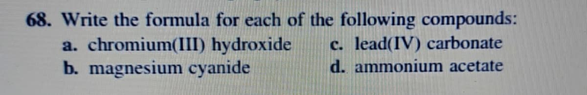 68. Write the formula for each of the following compounds:
a. chromium(III) hydroxide
b. magnesium cyanide
c. lead(IV) carbonate
d. ammonium acetate
