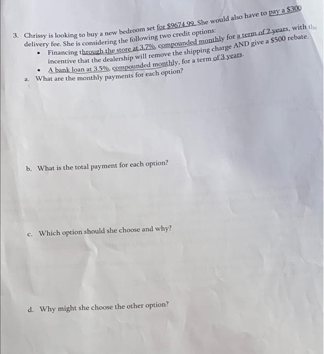 3. Chrissy is looking to buy a new bedroom set for $9674.99 She would also have to pay a $300
delivery fee. She is considering the following two credit options:
Financing through the store at 3.7%, compounded monthly for a term of 2 years, with the
incentive that the dealership will remove the shipping charge AND give a $500 rebate.
• A bank loan at 3.5%, compounded monthly, for a term of 3 years.
a. What are the monthly payments for each option?
b. What is the total payment for each option?
c. Which option should she choose and why?
d. Why might she choose the other option?