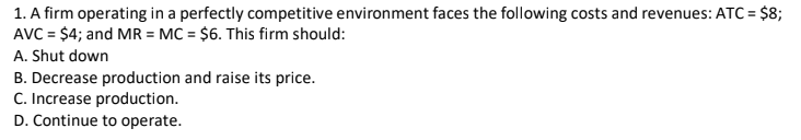 1. A firm operating in a perfectly competitive environment faces the following costs and revenues: ATC = $8;
AVC = $4; and MR = MC = $6. This firm should:
A. Shut down
B. Decrease production and raise its price.
C. Increase production.
D. Continue to operate.
