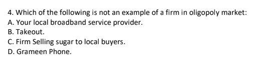 4. Which of the following is not an example of a firm in oligopoly market:
A. Your local broadband service provider.
B. Takeout.
C. Firm Selling sugar to local buyers.
D. Grameen Phone.
