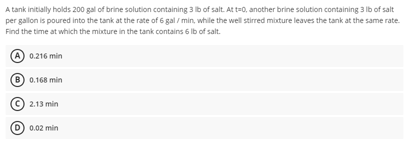 A tank initially holds 200 gal of brine solution containing 3 lb of salt. At t=0, another brine solution containing 3 lb of salt
per gallon is poured into the tank at the rate of 6 gal / min, while the well stirred mixture leaves the tank at the same rate.
Find the time at which the mixture in the tank contains 6 lb of salt.
A) 0.216 min
B) 0.168 min
2.13 min
(D) 0.02 min