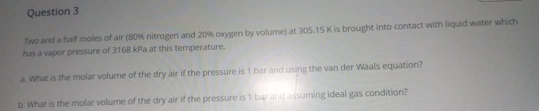 Question 3
Two and a half moles of air (80% nitrogen and 20% oxygen by volume) at 305.15 K is brought into contact with liquid water which
has a vapor pressure of 3168 kPa at this temperature.
a. What is the molar volume of the dry air if the pressure is 1 bar and using the van der Waals equation?
b. What is the molar volume of the dry air if the pressure is 1 bar and assuming ideal gas condition?